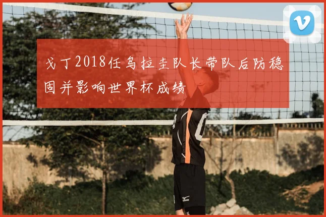 戈丁2018任乌拉圭队长带队后防稳固并影响世界杯成绩