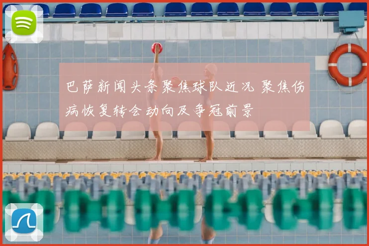 巴萨新闻头条聚焦球队近况 聚焦伤病恢复转会动向及争冠前景