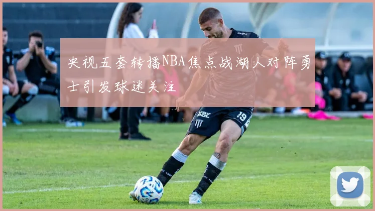 央视五套转播NBA焦点战湖人对阵勇士引发球迷关注