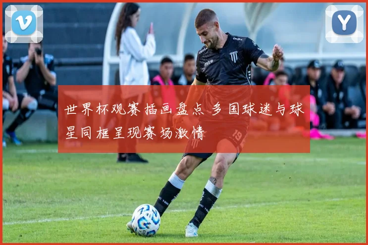 世界杯观赛插画盘点 多国球迷与球星同框呈现赛场激情