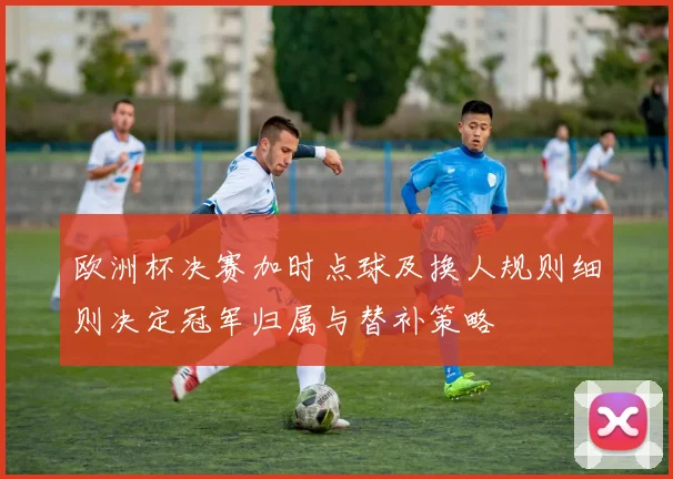 欧洲杯决赛加时点球及换人规则细则决定冠军归属与替补策略