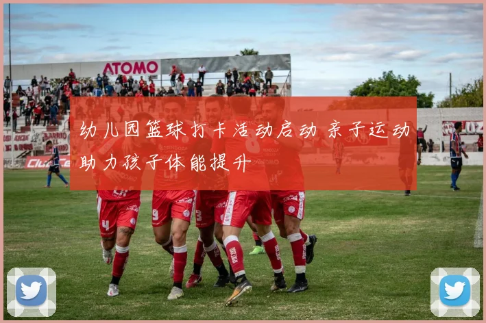 幼儿园篮球打卡活动启动 亲子运动助力孩子体能提升