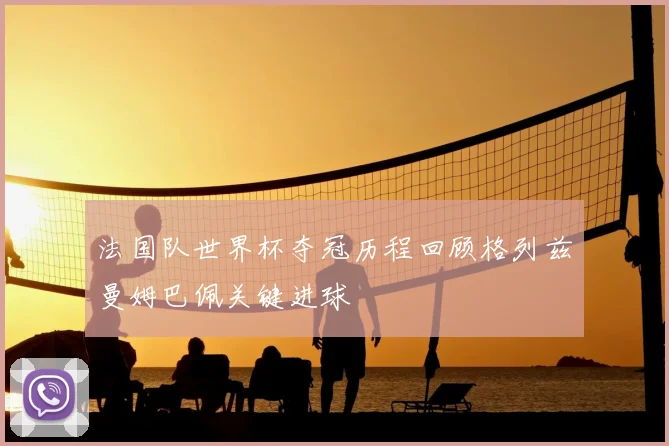 法国队世界杯夺冠历程回顾格列兹曼姆巴佩关键进球