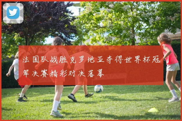 法国队战胜克罗地亚夺得世界杯冠军决赛精彩对决落幕