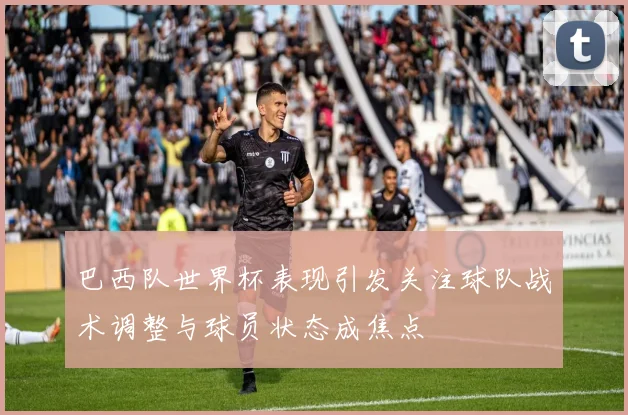 巴西队世界杯表现引发关注球队战术调整与球员状态成焦点