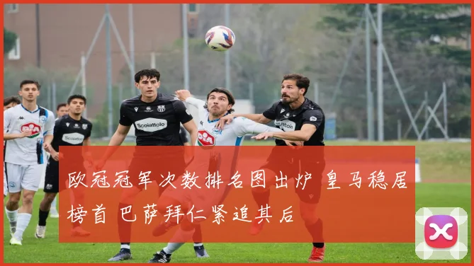 欧冠冠军次数排名图出炉 皇马稳居榜首 巴萨拜仁紧追其后