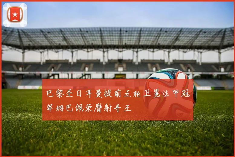 巴黎圣日耳曼提前五轮卫冕法甲冠军姆巴佩荣膺射手王