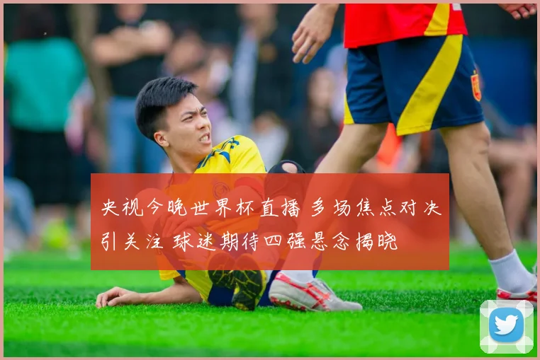 央视今晚世界杯直播 多场焦点对决引关注 球迷期待四强悬念揭晓