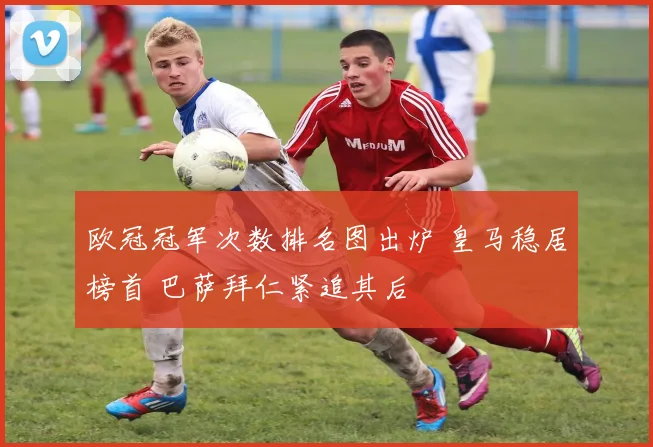 欧冠冠军次数排名图出炉 皇马稳居榜首 巴萨拜仁紧追其后