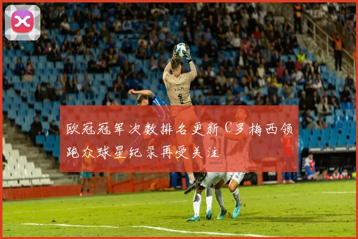 欧冠冠军次数排名更新 C罗梅西领跑众球星纪录再受关注