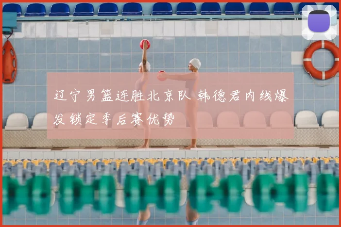 辽宁男篮连胜北京队 韩德君内线爆发锁定季后赛优势