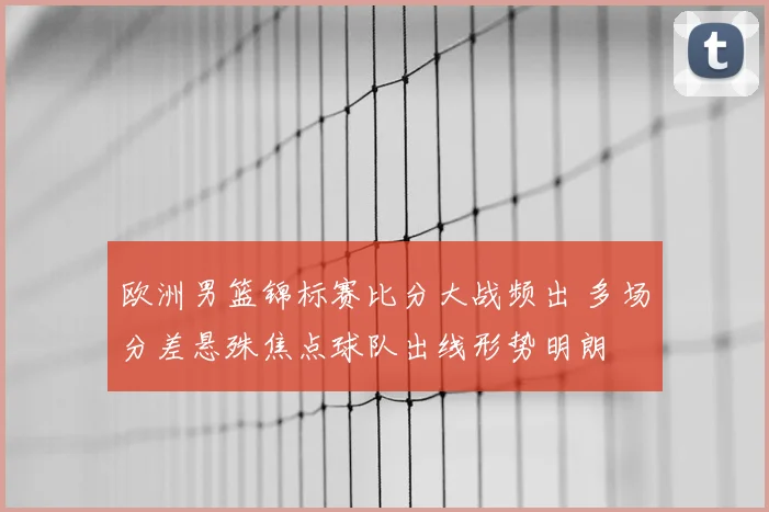 欧洲男篮锦标赛比分大战频出 多场分差悬殊焦点球队出线形势明朗