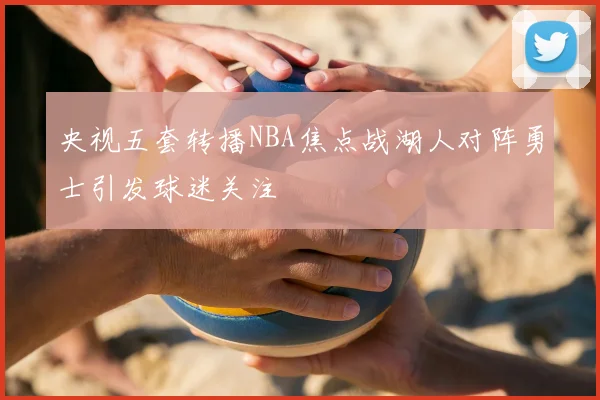 央视五套转播NBA焦点战湖人对阵勇士引发球迷关注