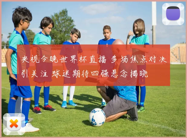央视今晚世界杯直播 多场焦点对决引关注 球迷期待四强悬念揭晓