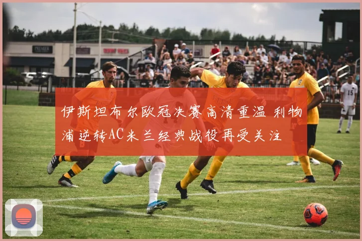 伊斯坦布尔欧冠决赛高清重温 利物浦逆转AC米兰经典战役再受关注