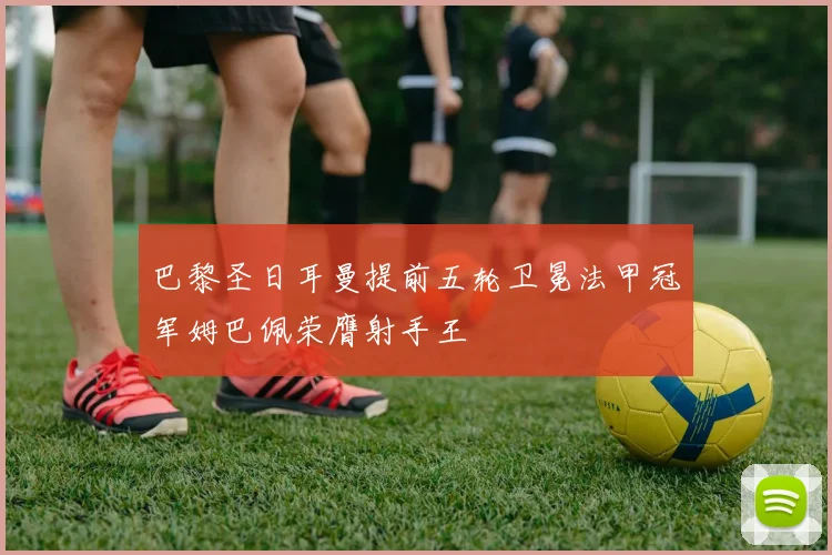 巴黎圣日耳曼提前五轮卫冕法甲冠军姆巴佩荣膺射手王