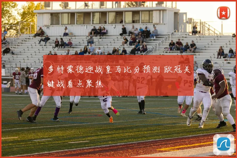 多特蒙德迎战皇马比分预测 欧冠关键战看点聚焦