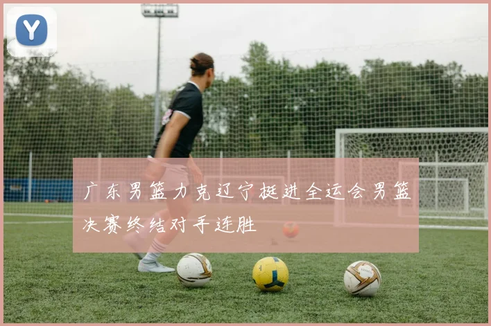 广东男篮力克辽宁挺进全运会男篮决赛终结对手连胜