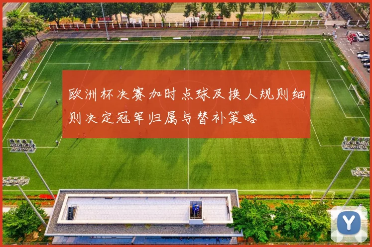 欧洲杯决赛加时点球及换人规则细则决定冠军归属与替补策略