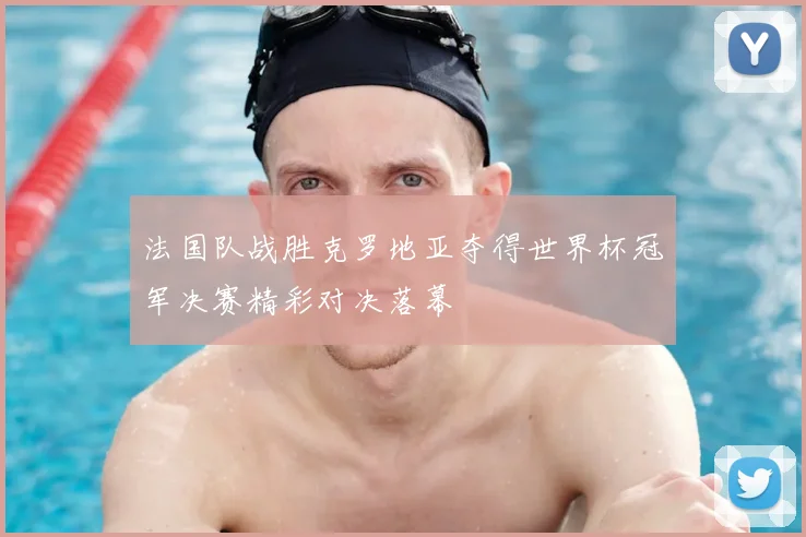 法国队战胜克罗地亚夺得世界杯冠军决赛精彩对决落幕