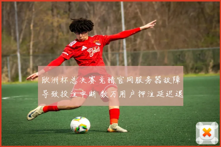 欧洲杯总决赛竞猜官网服务器故障导致投注中断 数万用户押注延迟退款启动