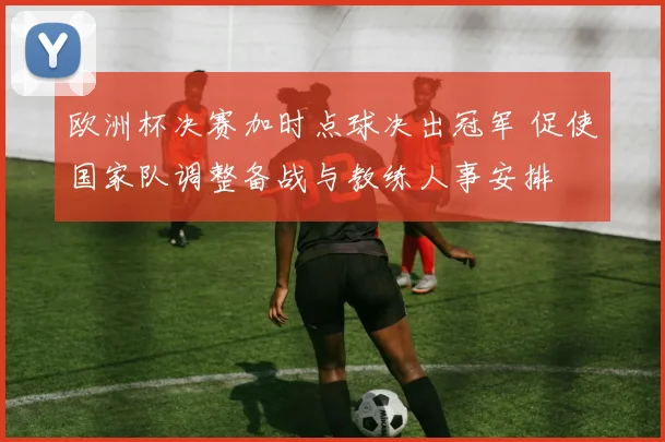 欧洲杯决赛加时点球决出冠军 促使国家队调整备战与教练人事安排