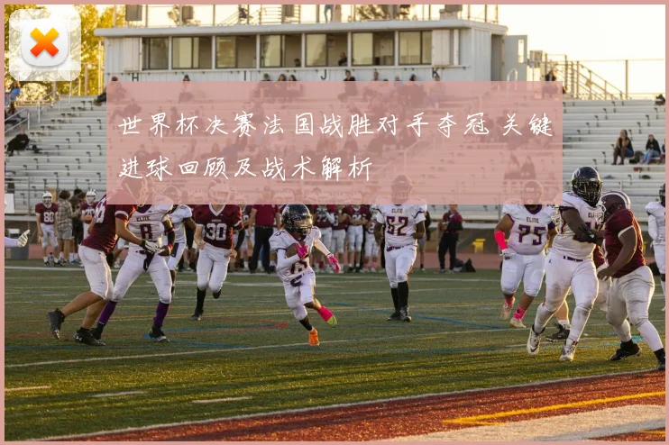 世界杯决赛法国战胜对手夺冠 关键进球回顾及战术解析
